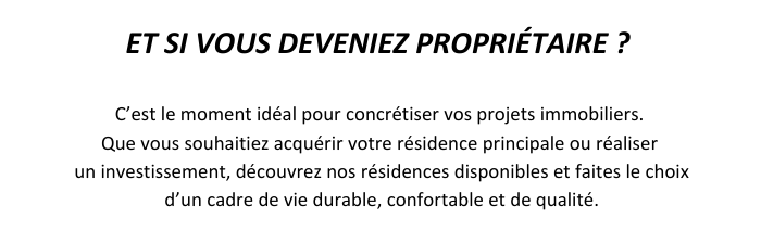 ET SI VOUS DEVENIEZ PROPRIETAIRE ? C'est le moment idéal pour concrétiser vos projets immobiliers. Que vous souhaitiez acquérir votre résidence principale ou réaliser un investissement, découvrez nos résidences disponibles et faites le choix d'un cadre de vie durable, confortable et de qualité.