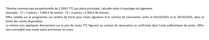 Remise commerciale exceptionnelle de 1500 euros TTC par pièce principale, calculée selon la typologie du logement.(exemple: T2 = 2 pièces = 3000 euros de remise; T3 = 3 pièces = 4500 euros de remise). Offre valable sur le programme Les Jardins de Ponti pour toute signature d'un contrat de réservation entre le 03/10/2025 et le 20/10/2025 dans la limite des stocks disponibles. La remise sera appliquée directement sur le prix de vente TTC figurant au contrat de réservation et confirmée par l'acte authentique de vente. Offre non cumulable avec toute autre promotion en cours.